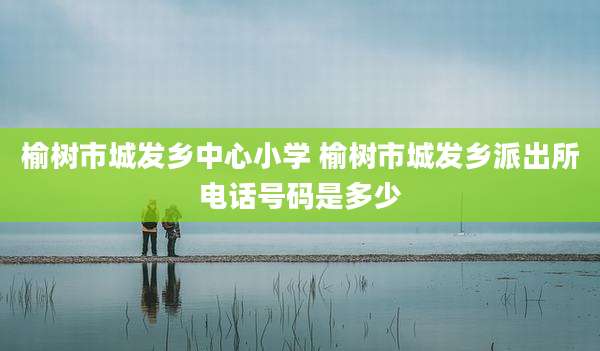 榆树市城发乡中心小学 榆树市城发乡派出所电话号码是多少