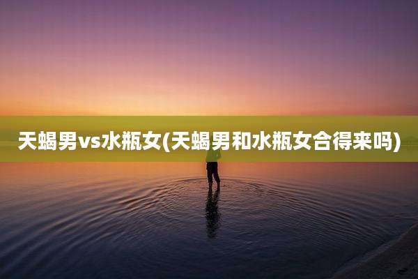 天蝎男vs水瓶女(天蝎男和水瓶女合得来吗)