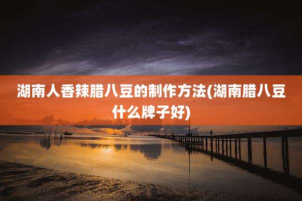 湖南人香辣腊八豆的制作方法(湖南腊八豆什么牌子好)