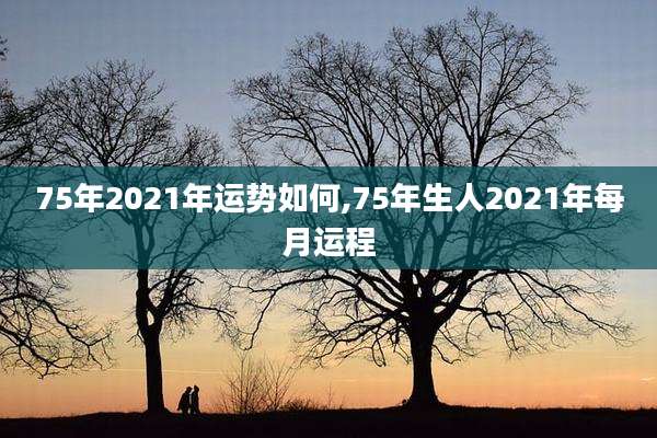 75年2021年运势如何,75年生人2021年每月运程