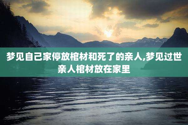 梦见自己家停放棺材和死了的亲人,梦见过世亲人棺材放在家里