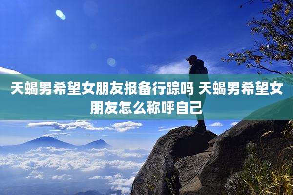 天蝎男希望女朋友报备行踪吗 天蝎男希望女朋友怎么称呼自己