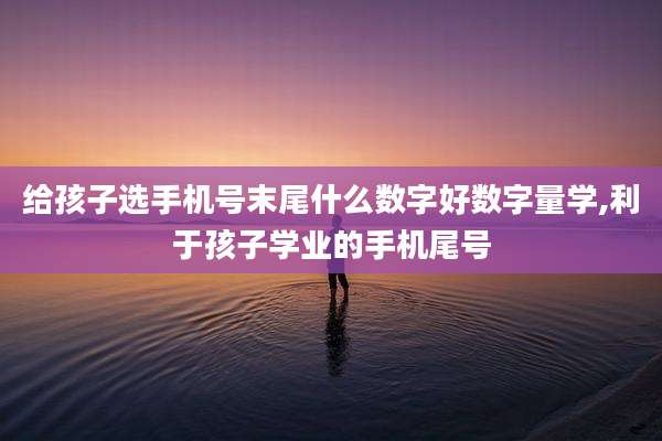 给孩子选手机号末尾什么数字好数字量学,利于孩子学业的手机尾号