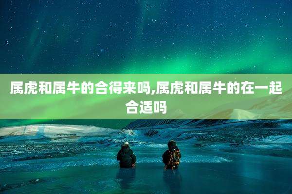 属虎和属牛的合得来吗,属虎和属牛的在一起合适吗