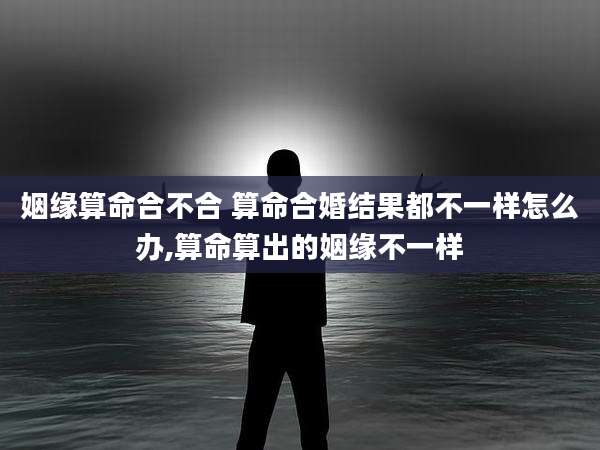 姻缘算命合不合 算命合婚结果都不一样怎么办,算命算出的姻缘不一样