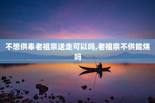 不想供奉老祖宗送走可以吗,老祖宗不供能烧吗