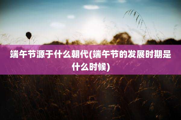 端午节源于什么朝代(端午节的发展时期是什么时候)
