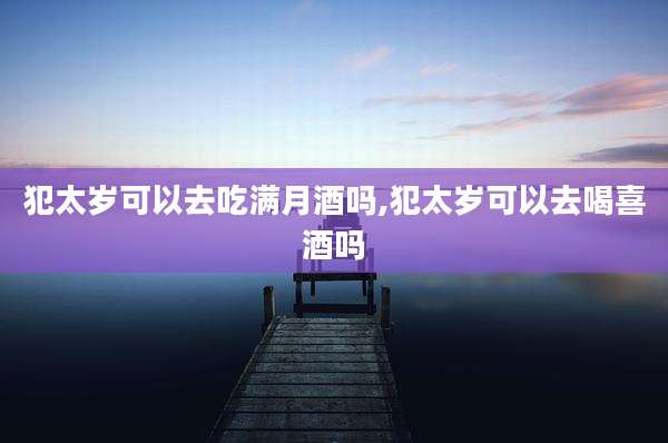 犯太岁可以去吃满月酒吗,犯太岁可以去喝喜酒吗
