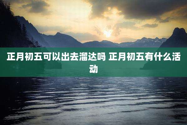 正月初五可以出去溜达吗 正月初五有什么活动