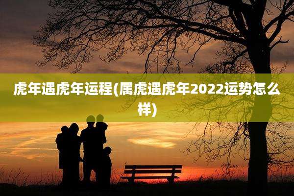虎年遇虎年运程(属虎遇虎年2022运势怎么样)