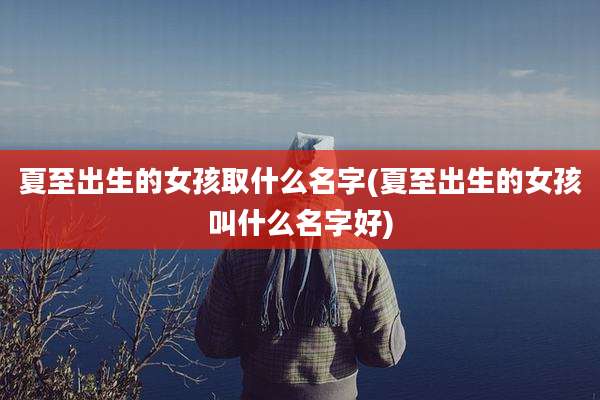 夏至出生的女孩取什么名字(夏至出生的女孩叫什么名字好)