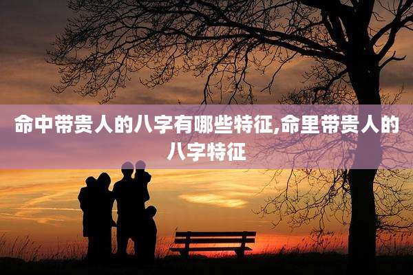 命中带贵人的八字有哪些特征,命里带贵人的八字特征