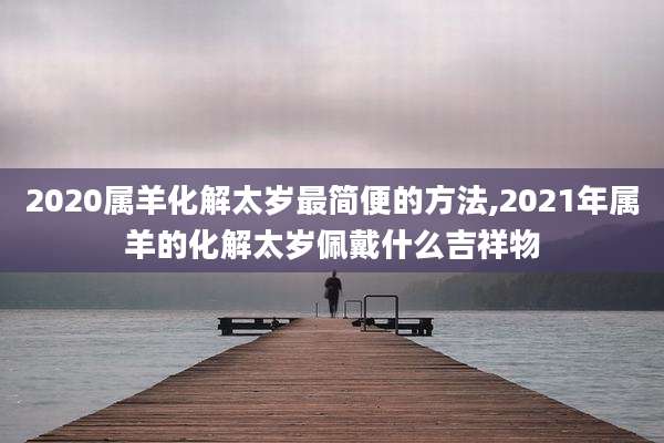 2020属羊化解太岁最简便的方法,2021年属羊的化解太岁佩戴什么吉祥物