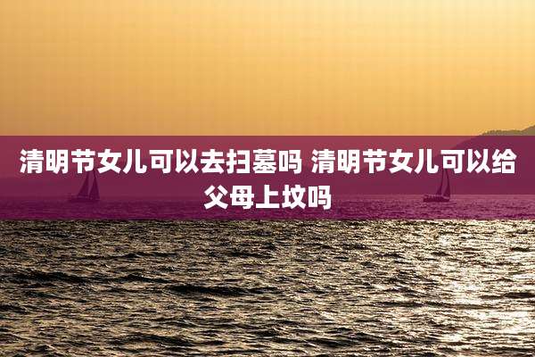 清明节女儿可以去扫墓吗 清明节女儿可以给父母上坟吗