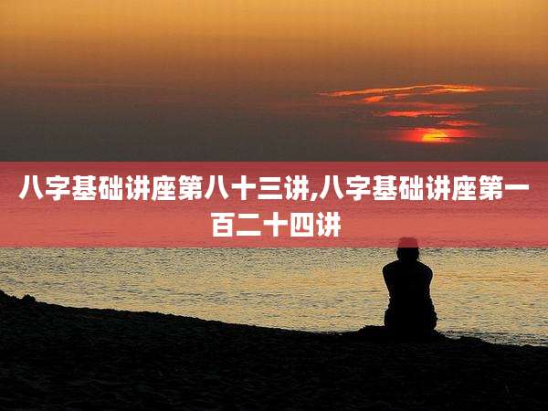 八字基础讲座第八十三讲,八字基础讲座第一百二十四讲