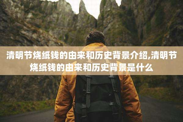 清明节烧纸钱的由来和历史背景介绍,清明节烧纸钱的由来和历史背景是什么