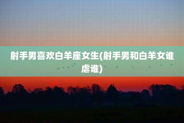 射手男喜欢白羊座女生(射手男和白羊女谁虐谁)
