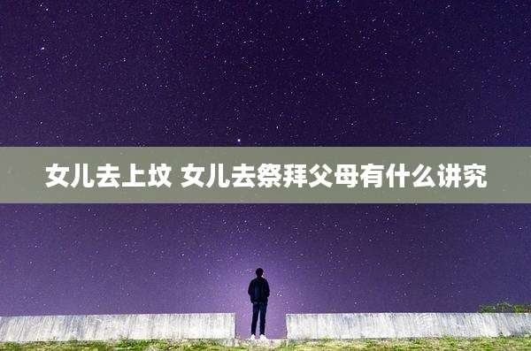 女儿去上坟 女儿去祭拜父母有什么讲究