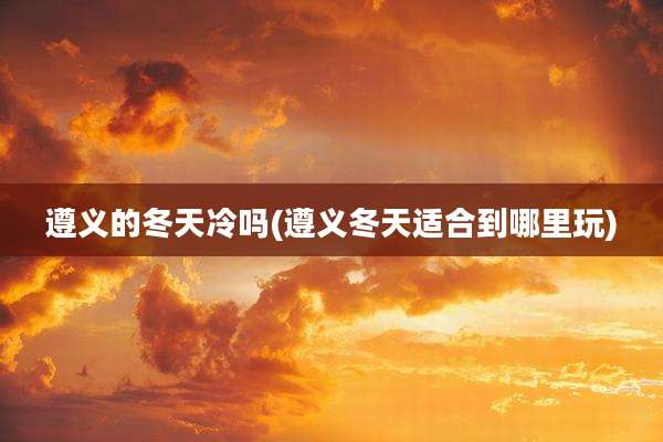 遵义的冬天冷吗(遵义冬天适合到哪里玩)