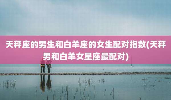 天秤座的男生和白羊座的女生配对指数(天秤男和白羊女星座最配对)