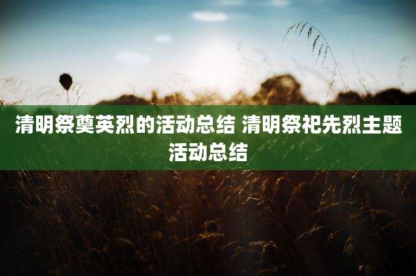 清明祭奠英烈的活动总结 清明祭祀先烈主题活动总结