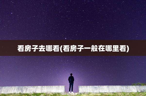 看房子去哪看(看房子一般在哪里看)