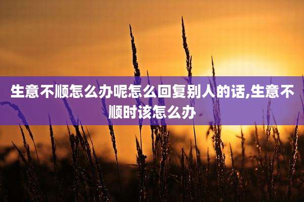 生意不顺怎么办呢怎么回复别人的话,生意不顺时该怎么办