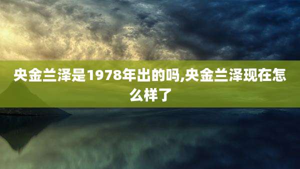 央金兰泽是1978年出的吗,央金兰泽现在怎么样了