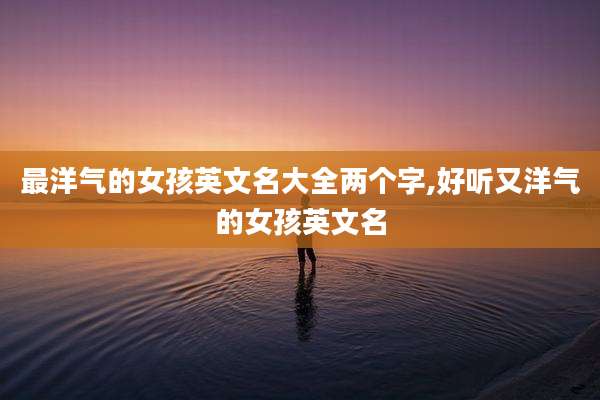 最洋气的女孩英文名大全两个字,好听又洋气的女孩英文名