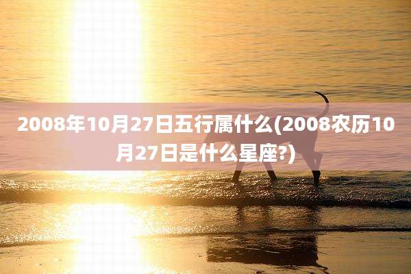 2008年10月27日五行属什么(2008农历10月27日是什么星座?)