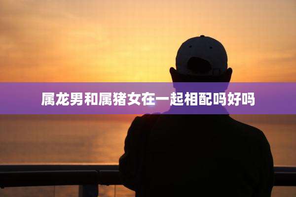 属龙男和属猪女在一起相配吗好吗