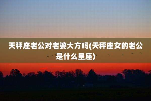 天秤座老公对老婆大方吗(天秤座女的老公是什么星座)