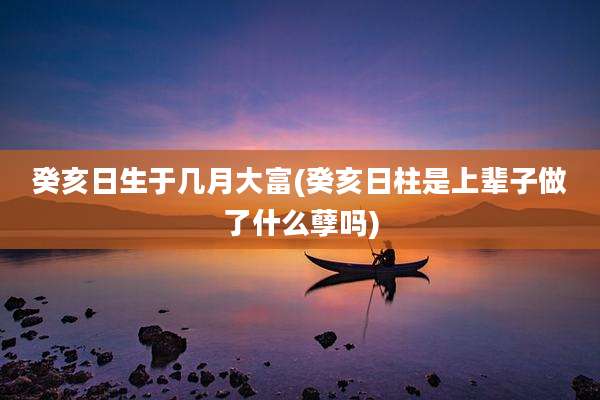 癸亥日生于几月大富(癸亥日柱是上辈子做了什么孽吗)