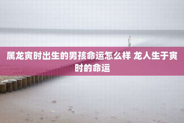 属龙寅时出生的男孩命运怎么样 龙人生于寅时的命运
