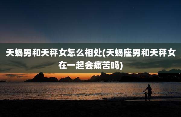 天蝎男和天秤女怎么相处(天蝎座男和天秤女在一起会痛苦吗)