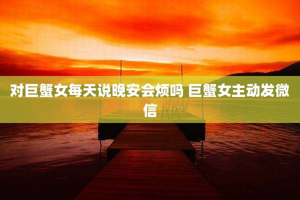 对巨蟹女每天说晚安会烦吗 巨蟹女主动发微信