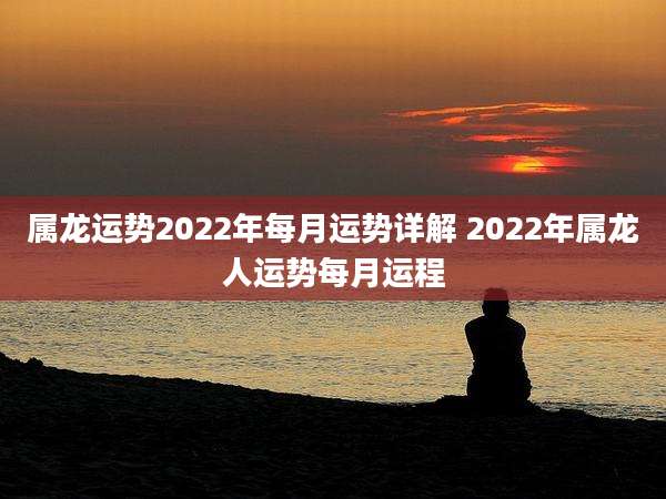 属龙运势2022年每月运势详解 2022年属龙人运势每月运程