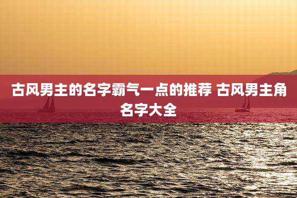 古风男主的名字霸气一点的推荐 古风男主角名字大全