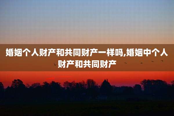 婚姻个人财产和共同财产一样吗,婚姻中个人财产和共同财产