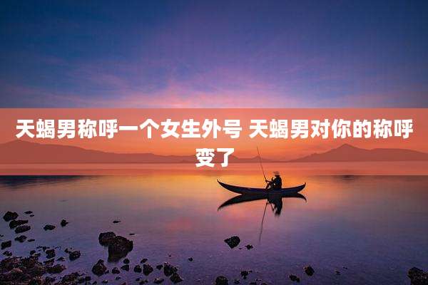 天蝎男称呼一个女生外号 天蝎男对你的称呼变了