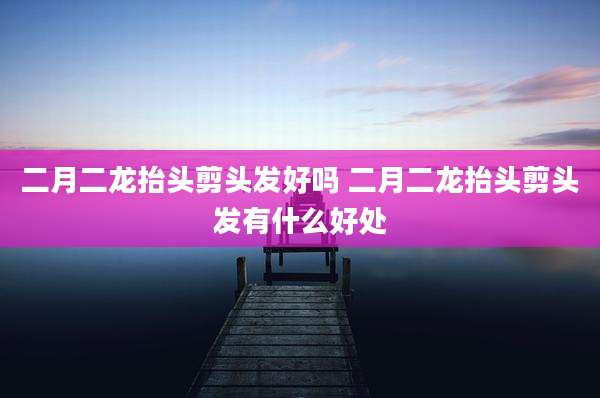 二月二龙抬头剪头发好吗 二月二龙抬头剪头发有什么好处