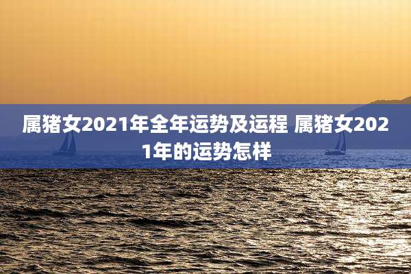 属猪女2021年全年运势及运程 属猪女2021年的运势怎样