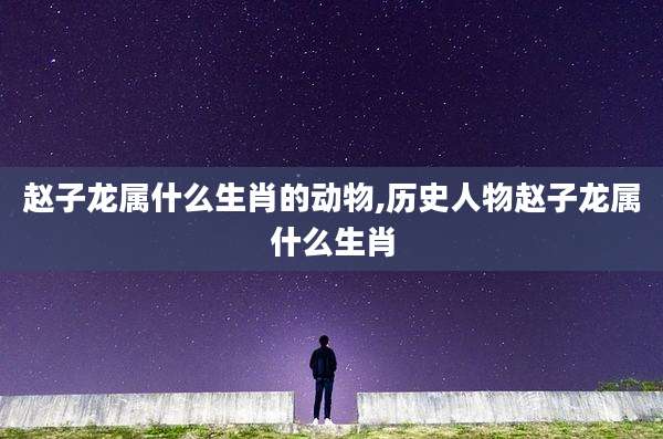 赵子龙属什么生肖的动物,历史人物赵子龙属什么生肖