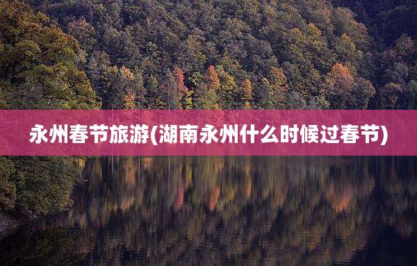永州春节旅游(湖南永州什么时候过春节)