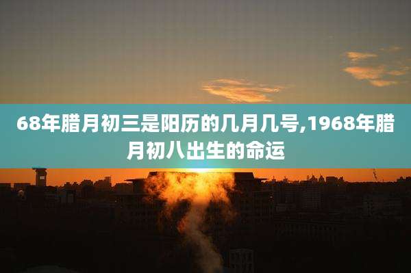 68年腊月初三是阳历的几月几号,1968年腊月初八出生的命运