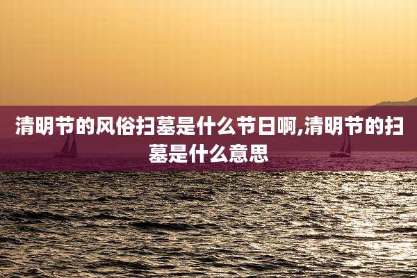 清明节的风俗扫墓是什么节日啊,清明节的扫墓是什么意思