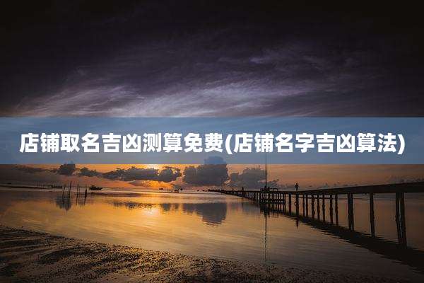 店铺取名吉凶测算免费(店铺名字吉凶算法)