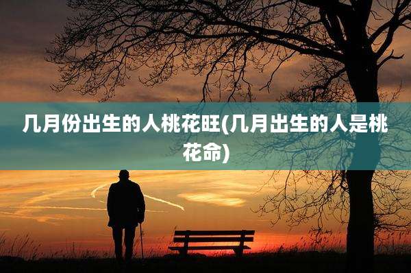 几月份出生的人桃花旺(几月出生的人是桃花命)