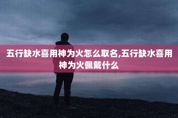 五行缺水喜用神为火怎么取名,五行缺水喜用神为火佩戴什么