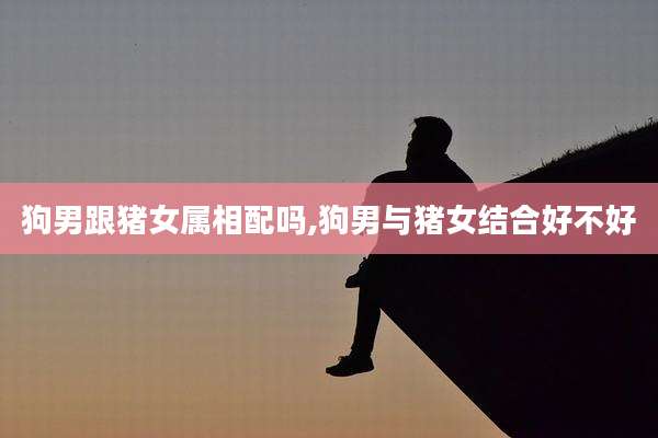 狗男跟猪女属相配吗,狗男与猪女结合好不好